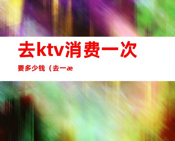 去ktv消费一次要多少钱（去一次ktv大概要花多少钱）