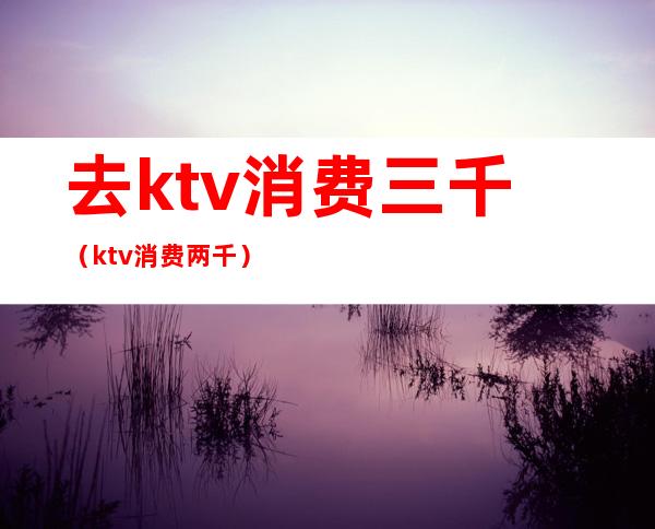 去ktv消费三千（ktv消费两千）