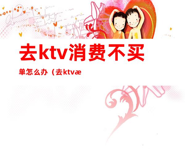 去ktv消费不买单怎么办（去ktv消费不买单怎么办）