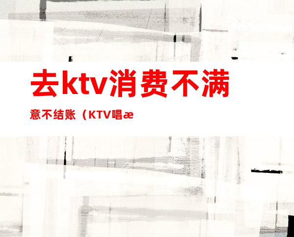 去ktv消费不满意不结账（KTV唱歌不结账怎么办）