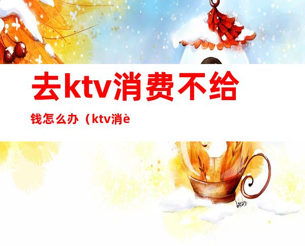 去ktv消费不给钱怎么办（ktv消费后不给钱怎么办）