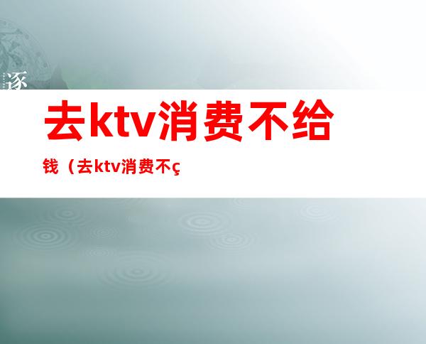 去ktv消费不给钱（去ktv消费不给钱怎么投诉）