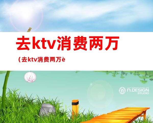 去ktv消费两万（去ktv消费两万能做什么）