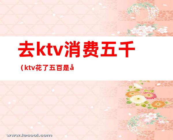 去ktv消费五千（ktv花了五百是干嘛的）