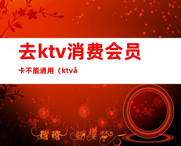 去ktv消费会员卡不能通用（ktv充值会员卡有必要吗）