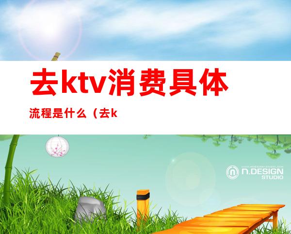 去ktv消费具体流程是什么（去ktv的流程是怎样的）