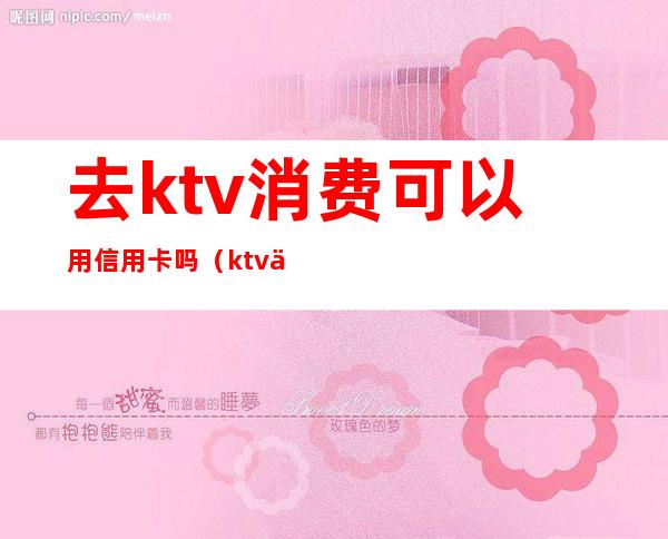 去ktv消费可以用信用卡吗（ktv优惠信用卡）