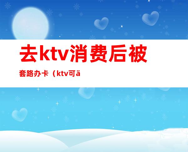 去ktv消费后被套路办卡（ktv可以办卡吗）