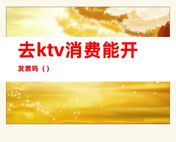 去ktv消费能开发票吗（）