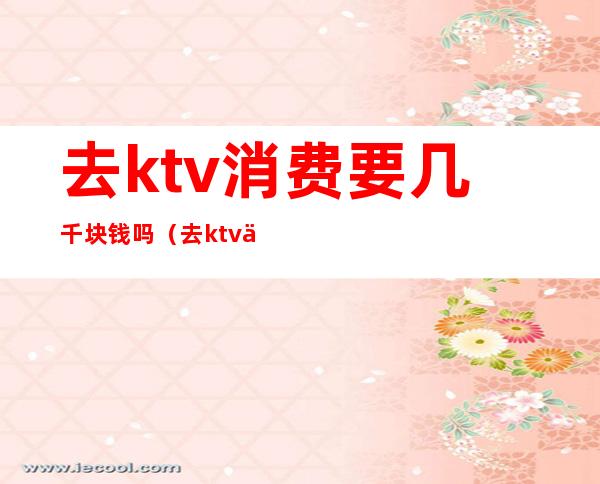 去ktv消费要几千块钱吗（去ktv一般花多少钱）