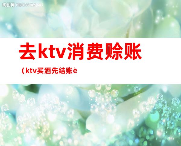 去ktv消费赊账（ktv买酒先结账还是后结账）