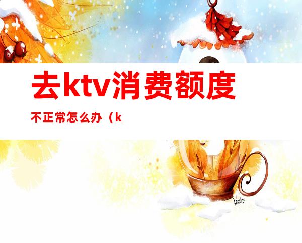 去ktv消费额度不正常怎么办（ktv消费不付钱怎么处理）