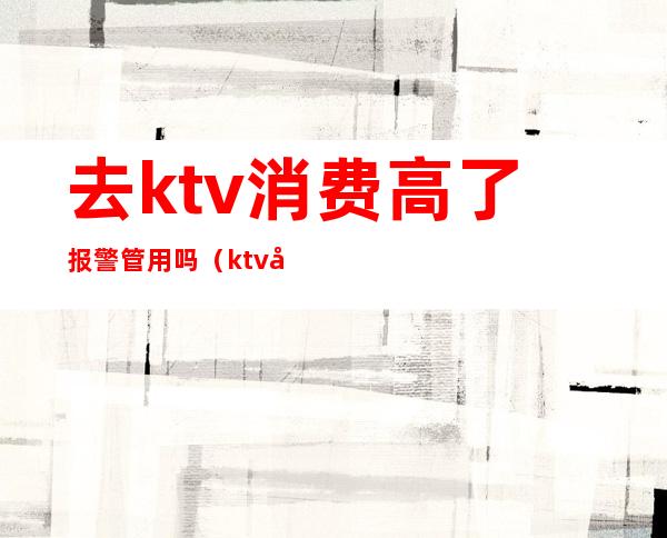 去ktv消费高了报警管用吗（ktv很吵可以报警吗）