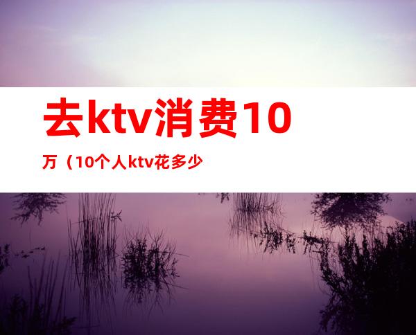 去ktv消费10万（10个人ktv花多少钱）