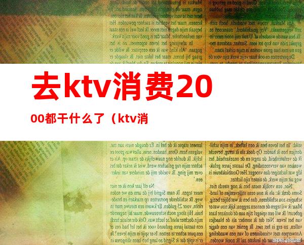 去ktv消费2000都干什么了（ktv消费1000多算正常吗）