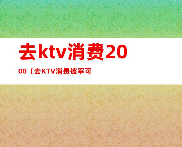 去ktv消费2000（去KTV消费被宰可以报警么）