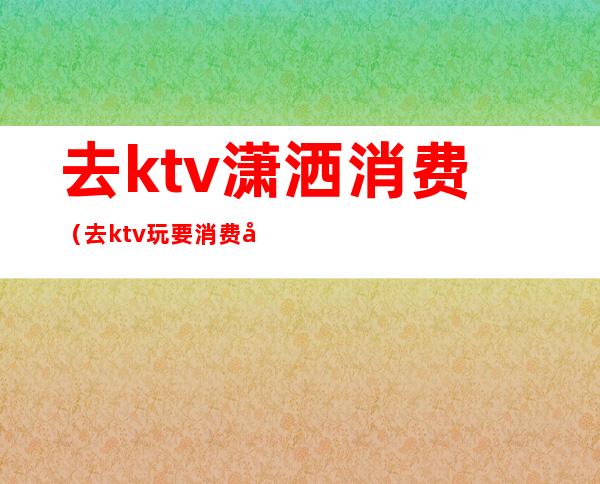 去ktv潇洒消费（去ktv玩要消费多少钱）