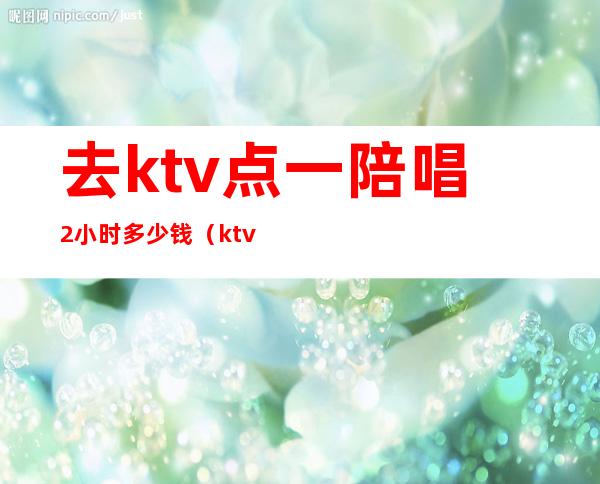 去ktv点一陪唱2小时多少钱（ktv陪唱多少钱一个）