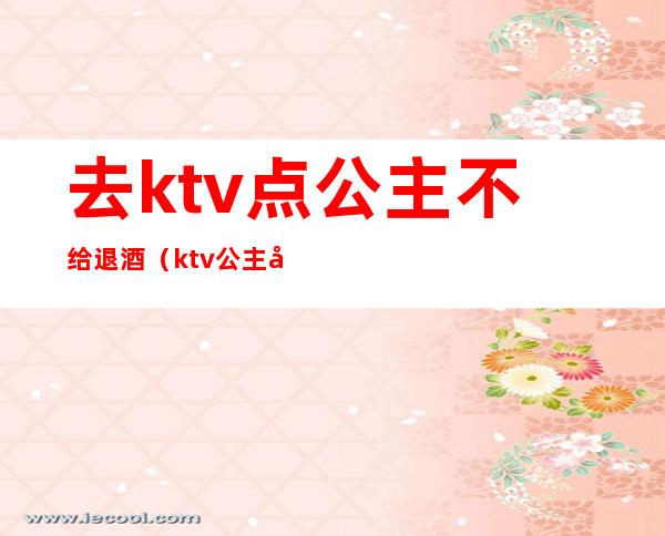 去ktv点公主不给退酒（ktv公主喝酒怎么到不醉）