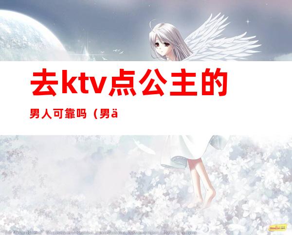 去ktv点公主的男人可靠吗（男人去ktv点公主正常吗）