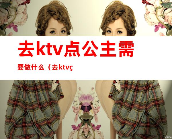 去ktv点公主需要做什么（去ktv点公主可以做什么）