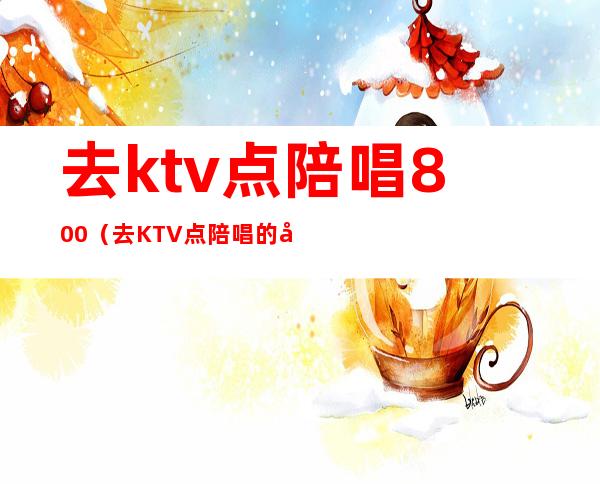 去ktv点陪唱800（去KTV点陪唱的多么）