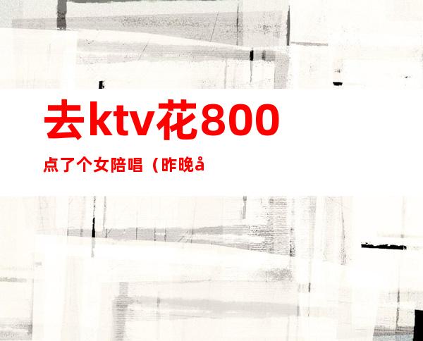 去ktv花800点了个女陪唱（昨晚去ktv找了个陪唱）