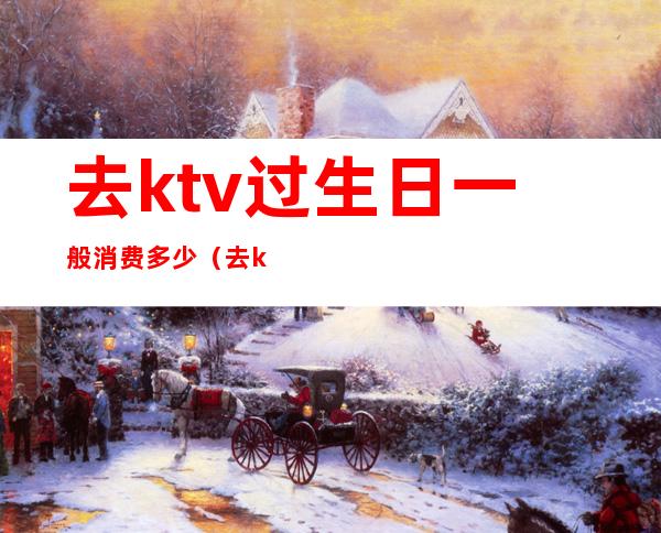 去ktv过生日一般消费多少（去ktv过生日一般消费多少）