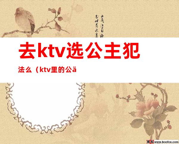 去ktv选公主犯法么（ktv里的公主都可以干嘛,犯法吗）