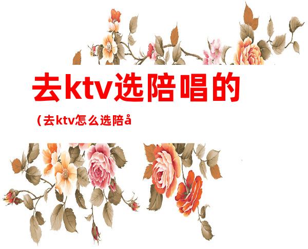 去ktv选陪唱的（去ktv怎么选陪唱）