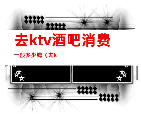 去ktv酒吧消费一般多少钱（去ktv大概多少钱）