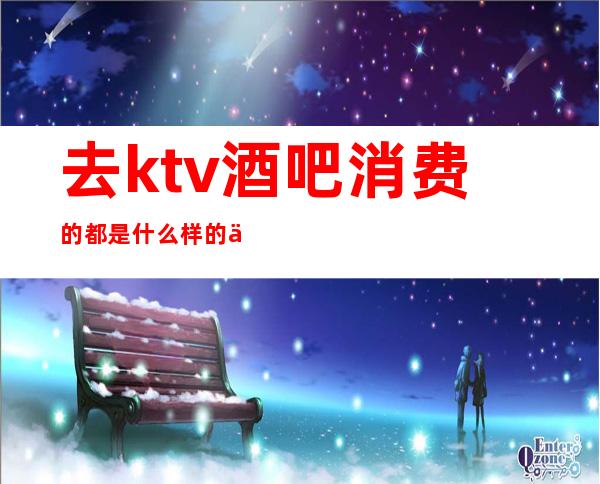 去ktv酒吧消费的都是什么样的人（）