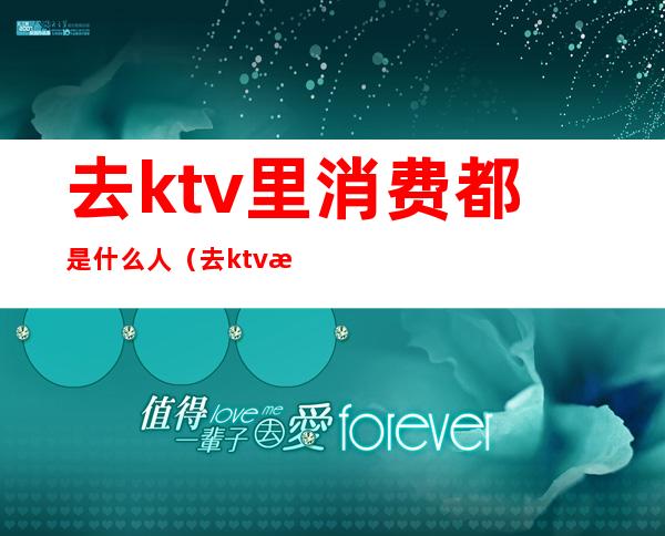 去ktv里消费都是什么人（去ktv消费的都是什么人）