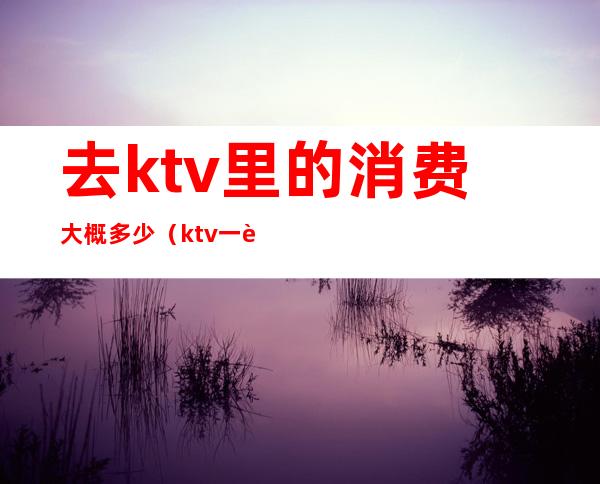 去ktv里的消费大概多少（ktv一般消费怎么样多少钱）