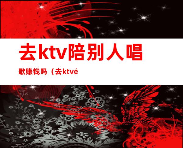 去ktv陪别人唱歌赚钱吗（去ktv陪别人唱歌赚钱吗知乎）