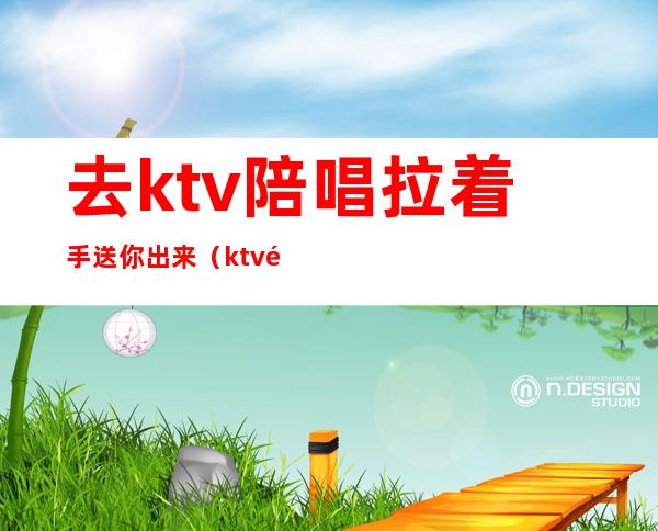 去ktv陪唱拉着手送你出来（ktv陪唱主动拉手）