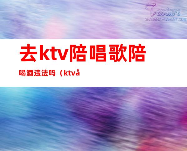 去ktv陪唱歌陪喝酒违法吗（ktv唱歌陪唱违法吗）