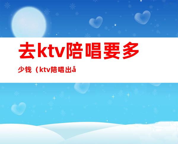 去ktv陪唱要多少钱（ktv陪唱出去多少钱）