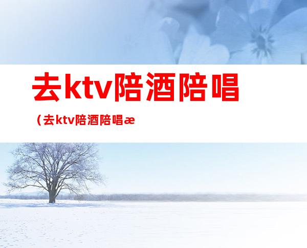 去ktv陪酒陪唱（去ktv陪酒陪唱歌如何处罚）