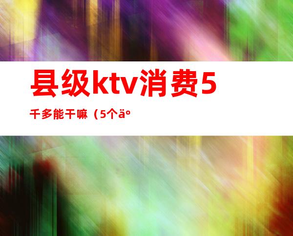 县级ktv消费5千多能干嘛（5个人ktv消费2000多正常么）