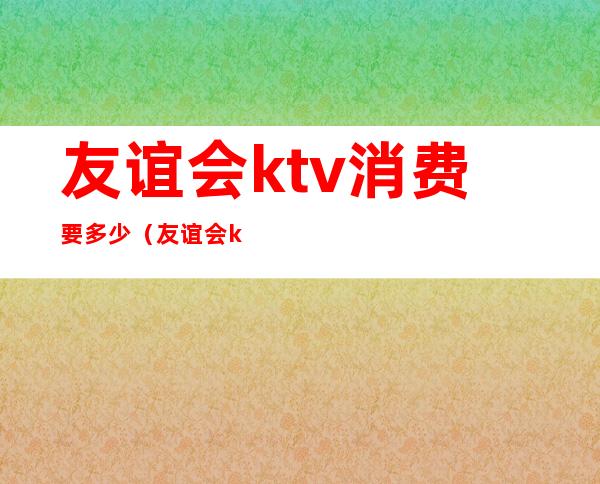 友谊会ktv消费要多少（友谊会ktv消费要多少钱）