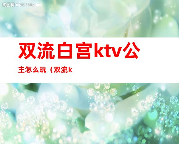 双流白宫ktv公主怎么玩（双流ktv招聘公主）