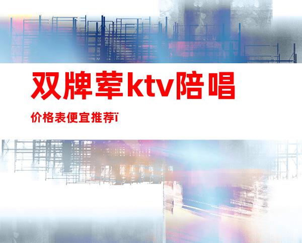 双牌荤ktv陪唱价格表便宜推荐（北京荤ktv 陪唱 排行榜）