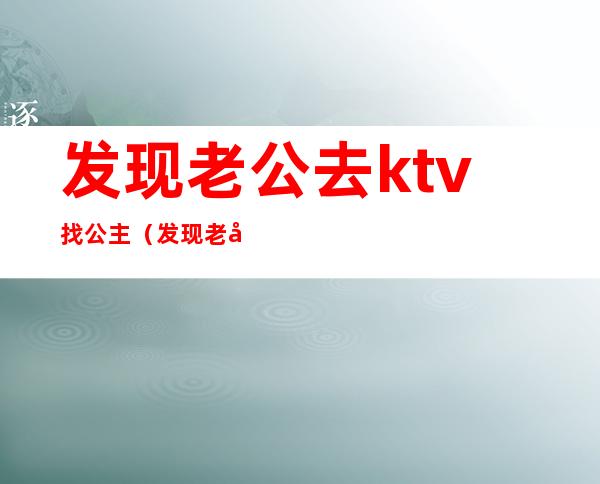 发现老公去ktv找公主（发现老公去ktv找公主还把手机号存成媳妇）