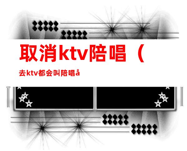 取消ktv陪唱（去ktv都会叫陪唱吗）