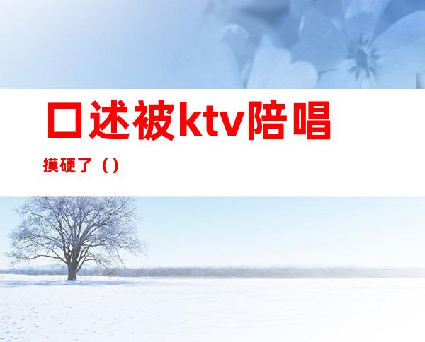 口述被ktv陪唱摸硬了（）