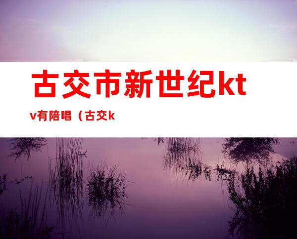 古交市新世纪ktv有陪唱（古交ktv电话）