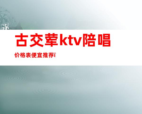 古交荤ktv陪唱价格表便宜推荐（古交哪个ktv有陪酒）