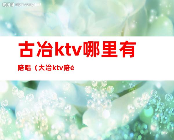 古冶ktv哪里有陪唱（大冶ktv陪酒）