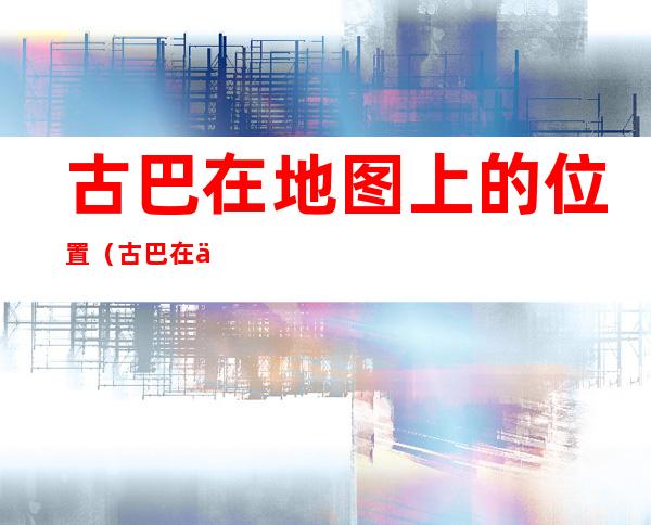 古巴在地图上的位置（古巴在世界地图位置）